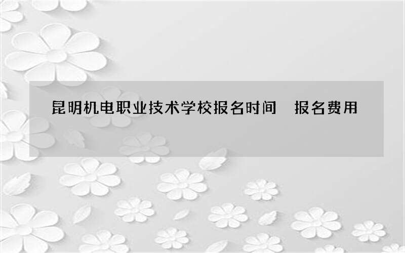 昆明机电职业技术学校报名时间 报名费用